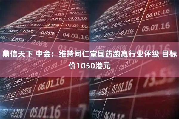 鼎信天下 中金：维持同仁堂国药跑赢行业评级 目标价1050港元