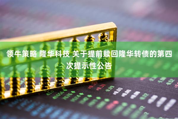 领牛策略 隆华科技 关于提前赎回隆华转债的第四次提示性公告