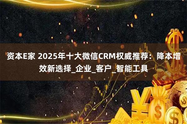 资本E家 2025年十大微信CRM权威推荐：降本增效新选择_企业_客户_智能工具