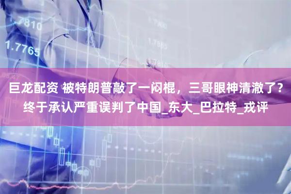 巨龙配资 被特朗普敲了一闷棍，三哥眼神清澈了？终于承认严重误判了中国_东大_巴拉特_戎评