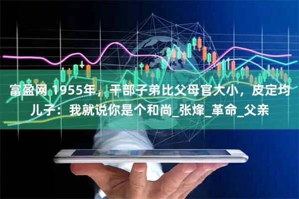 富盈网 1955年，干部子弟比父母官大小，皮定均儿子：我就说你是个和尚_张烽_革命_父亲