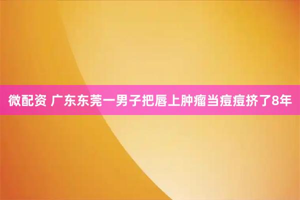 微配资 广东东莞一男子把唇上肿瘤当痘痘挤了8年