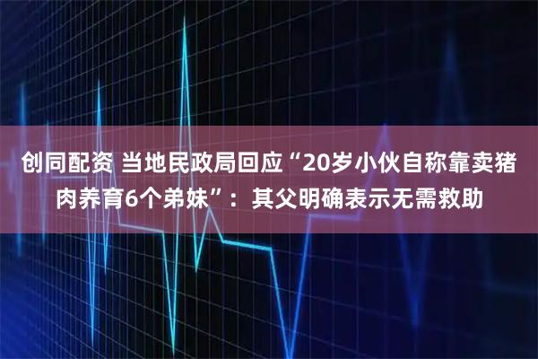 创同配资 当地民政局回应“20岁小伙自称靠卖猪肉养育6个弟妹”：其父明确表示无需救助