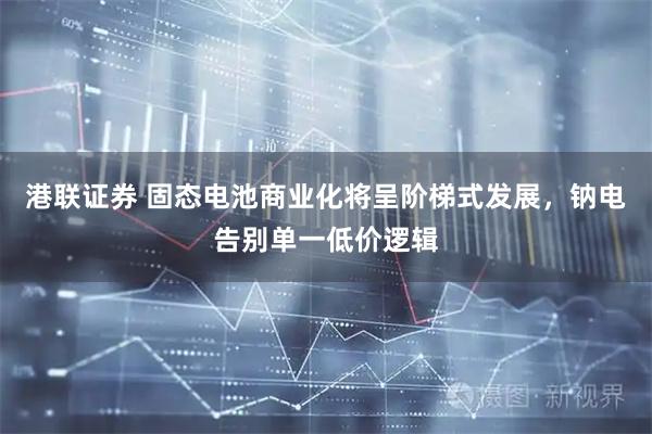 港联证券 固态电池商业化将呈阶梯式发展，钠电告别单一低价逻辑