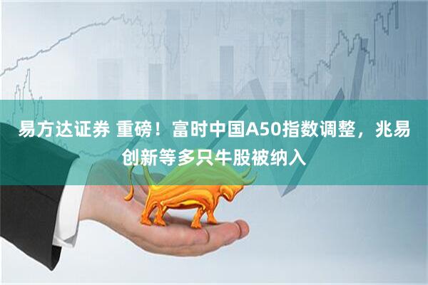 易方达证券 重磅！富时中国A50指数调整，兆易创新等多只牛股被纳入