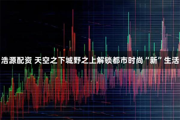 浩源配资 天空之下城野之上解锁都市时尚“新”生活