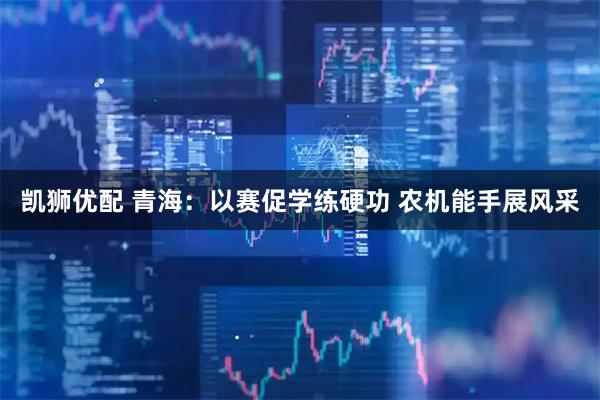 凯狮优配 青海：以赛促学练硬功 农机能手展风采