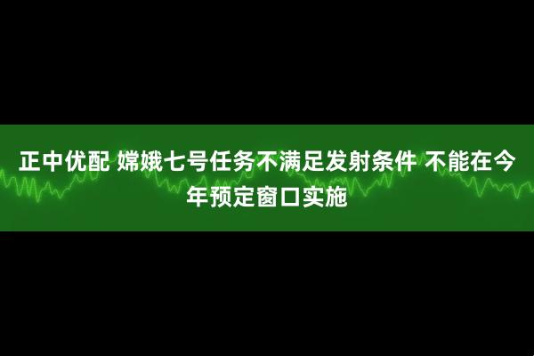 正中优配 嫦娥七号任务不满足发射条件 不能在今年预定窗口实施