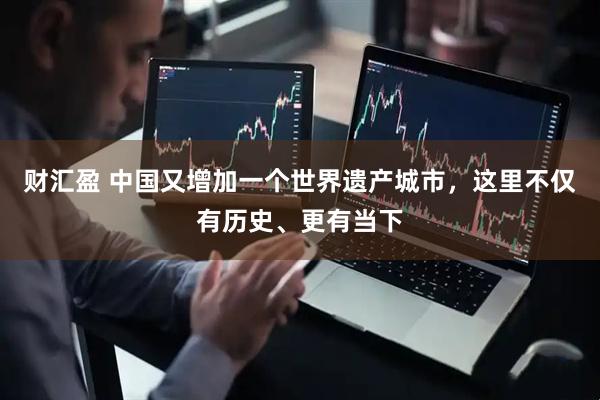 财汇盈 中国又增加一个世界遗产城市，这里不仅有历史、更有当下
