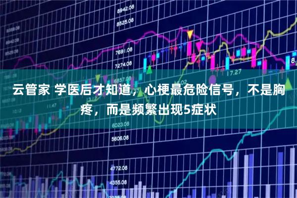 云管家 学医后才知道，心梗最危险信号，不是胸疼，而是频繁出现5症状